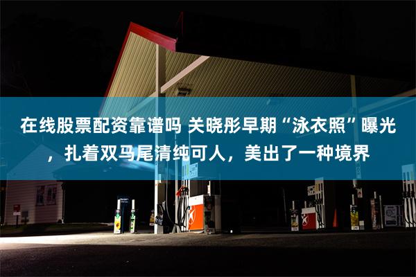 在线股票配资靠谱吗 关晓彤早期“泳衣照”曝光，扎着双马尾清纯可人，美出了一种境界