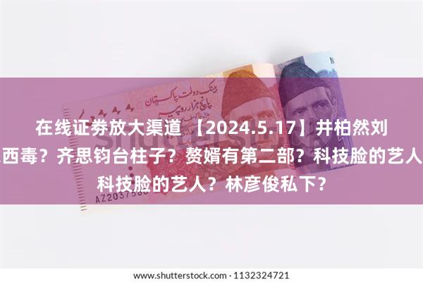 在线证劵放大渠道 【2024.5.17】井柏然刘亦菲？大S一家西毒？齐思钧台柱子？赘婿有第二部？科技脸的艺人？林彦俊私下？