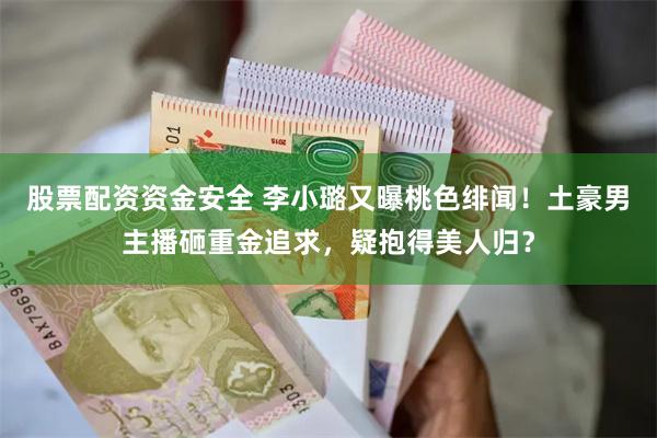 股票配资资金安全 李小璐又曝桃色绯闻！土豪男主播砸重金追求，疑抱得美人归？