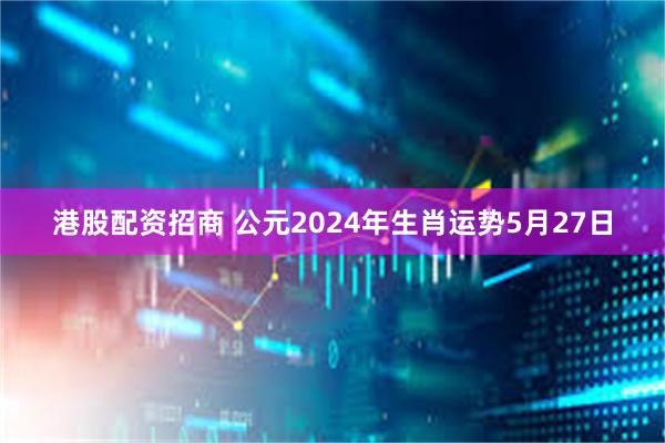 港股配资招商 公元2024年生肖运势5月27日