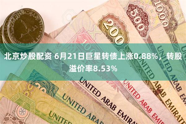 北京炒股配资 6月21日巨星转债上涨0.88%，转股溢价率8.53%