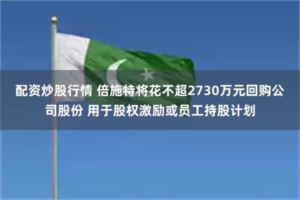 配资炒股行情 倍施特将花不超2730万元回购公司股份 用于股权激励或员工持股计划