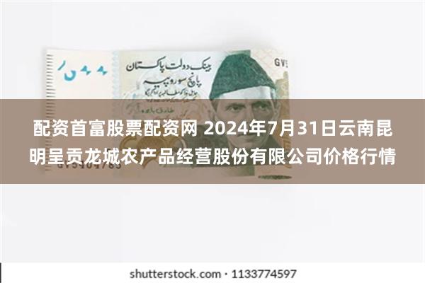 配资首富股票配资网 2024年7月31日云南昆明呈贡龙城农产品经营股份有限公司价格行情