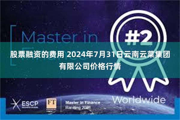 股票融资的费用 2024年7月31日云南云菜集团有限公司价格行情