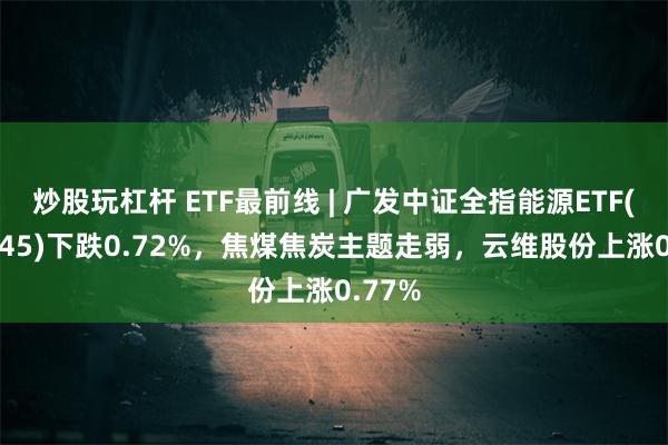 炒股玩杠杆 ETF最前线 | 广发中证全指能源ETF(159945)下跌0.72%，焦煤焦炭主题走弱，云维股份上涨0.77%