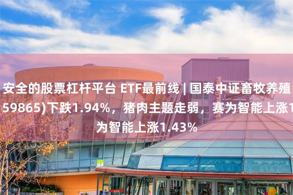 安全的股票杠杆平台 ETF最前线 | 国泰中证畜牧养殖ETF(159865)下跌1.94%，猪肉主题走弱，赛为智能上涨1.43%