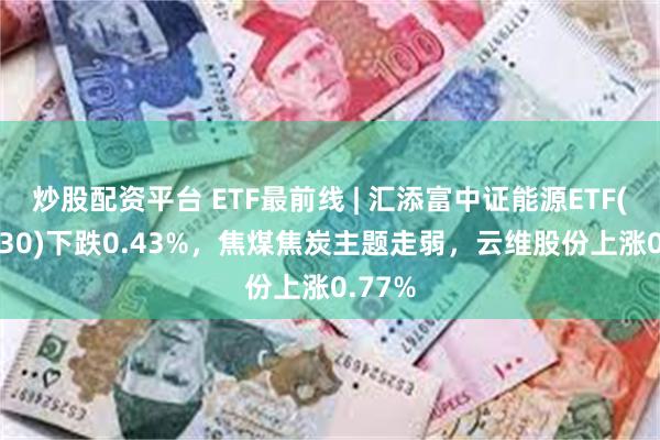 炒股配资平台 ETF最前线 | 汇添富中证能源ETF(159930)下跌0.43%，焦煤焦炭主题走弱，云维股份上涨0.77%