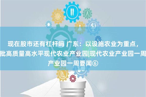 现在股市还有杠杆吗 广东：以设施农业为重点，建设一批高质量高水平现代农业产业园|现代农业产业园一周要闻⑥