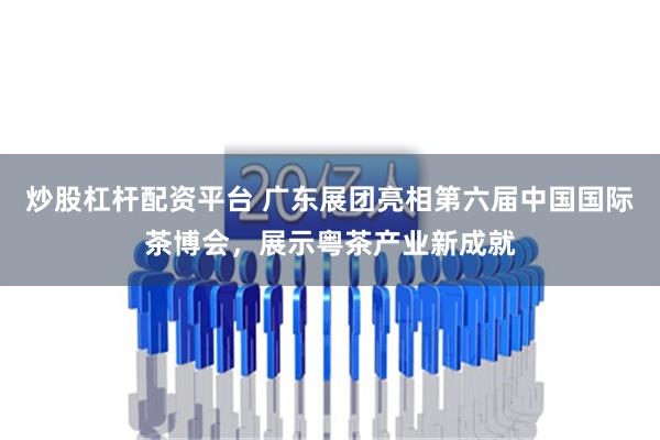 炒股杠杆配资平台 广东展团亮相第六届中国国际茶博会，展示粤茶产业新成就