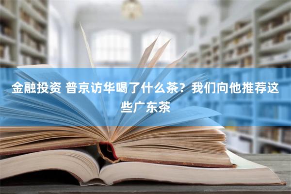 金融投资 普京访华喝了什么茶？我们向他推荐这些广东茶