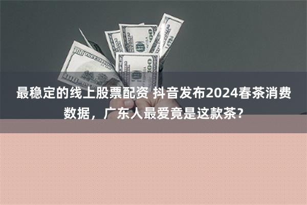 最稳定的线上股票配资 抖音发布2024春茶消费数据，广东人最爱竟是这款茶？