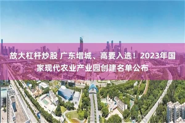 放大杠杆炒股 广东增城、高要入选！2023年国家现代农业产业园创建名单公布