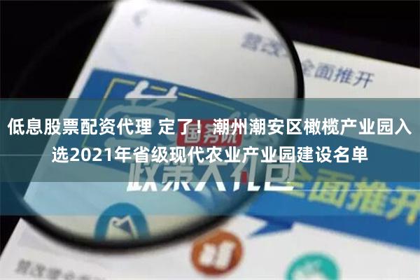 低息股票配资代理 定了！潮州潮安区橄榄产业园入选2021年省级现代农业产业园建设名单