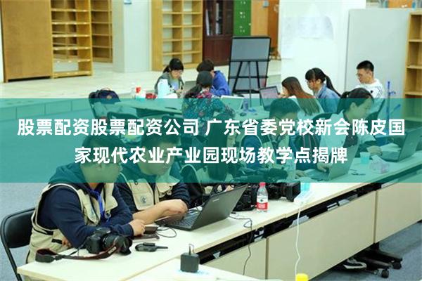 股票配资股票配资公司 广东省委党校新会陈皮国家现代农业产业园现场教学点揭牌