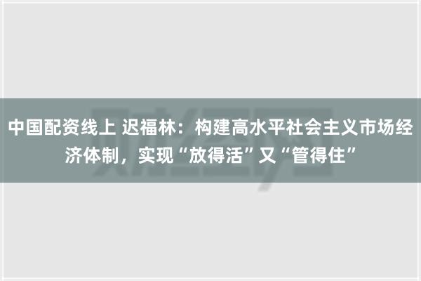 中国配资线上 迟福林：构建高水平社会主义市场经济体制，实现“放得活”又“管得住”