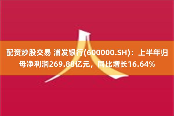 配资炒股交易 浦发银行(600000.SH)：上半年归母净利润269.88亿元，同比增长16.64%