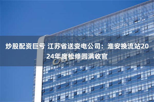 炒股配资巨亏 江苏省送变电公司：淮安换流站2024年度检修圆满收官