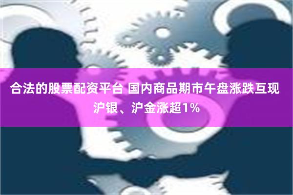 合法的股票配资平台 国内商品期市午盘涨跌互现 沪银、沪金涨超1%