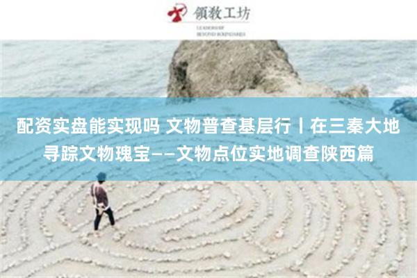 配资实盘能实现吗 文物普查基层行丨在三秦大地寻踪文物瑰宝——文物点位实地调查陕西篇