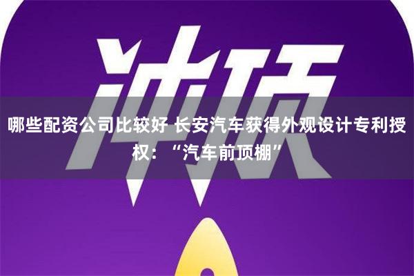 哪些配资公司比较好 长安汽车获得外观设计专利授权：“汽车前顶棚”