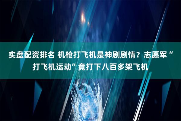 实盘配资排名 机枪打飞机是神剧剧情？志愿军“打飞机运动”竟打下八百多架飞机