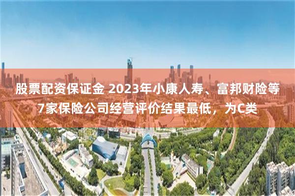 股票配资保证金 2023年小康人寿、富邦财险等7家保险公司经营评价结果最低，为C类