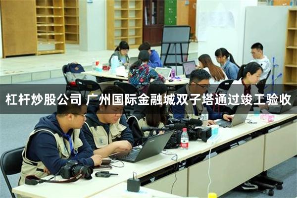 杠杆炒股公司 广州国际金融城双子塔通过竣工验收