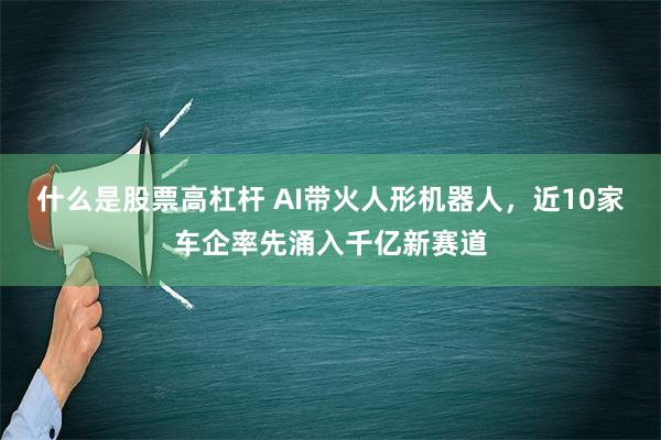 什么是股票高杠杆 AI带火人形机器人，近10家车企率先涌入千亿新赛道